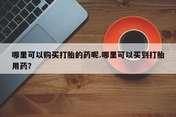 打胎药私人药店有没有卖哪里可以购买打胎的药呢.哪里可以买到打胎用药？