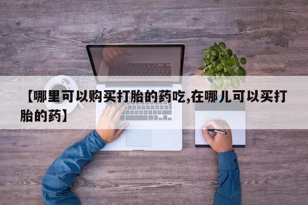 打胎药私人药店有没有卖【哪里可以购买打胎的药吃,在哪儿可以买打胎的药】