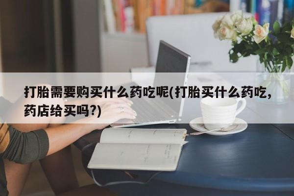 打胎药私人药店有没有卖打胎需要购买什么药吃呢(打胎买什么药吃,药店给买吗?)