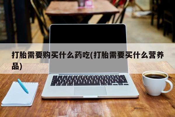 打胎药私人药店有没有卖打胎需要购买什么药吃(打胎需要买什么营养品)