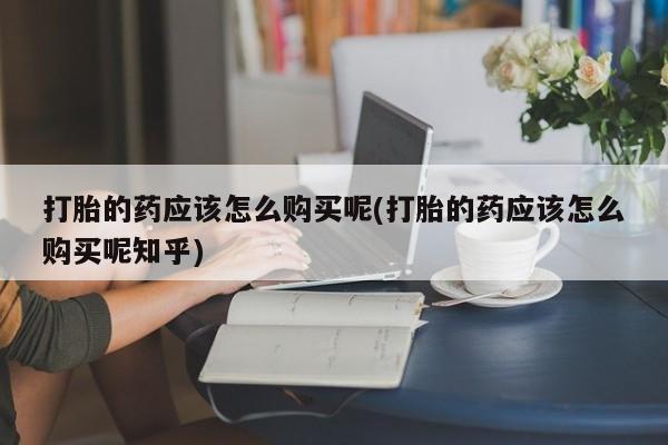 打胎药私人药店有没有卖打胎的药应该怎么购买呢(打胎的药应该怎么购买呢知乎)